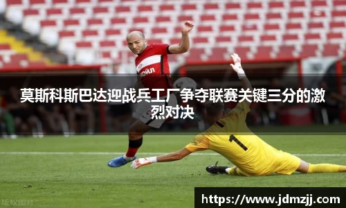 易游莫斯科斯巴达迎战兵工厂争夺联赛关键三分的激烈对决